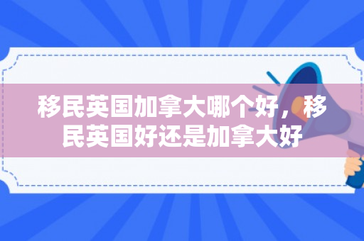 移民英国加拿大哪个好，移民英国好还是加拿大好