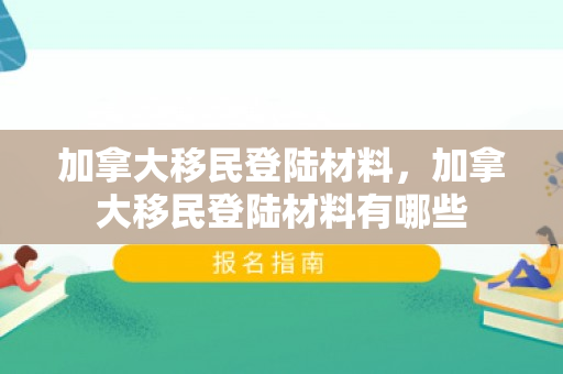 加拿大移民登陆材料，加拿大移民登陆材料有哪些