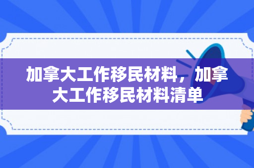 加拿大工作移民材料，加拿大工作移民材料清单