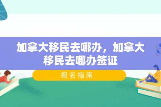 加拿大移民去哪办，加拿大移民去哪办签证