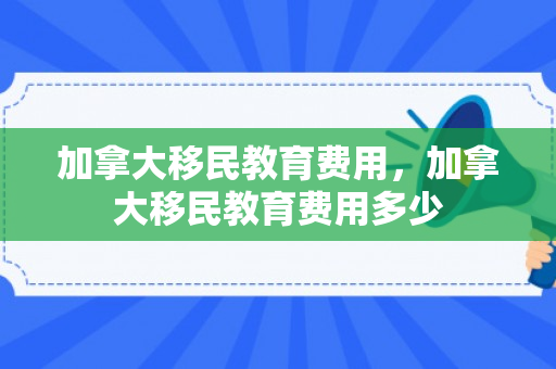 加拿大移民教育费用，加拿大移民教育费用多少
