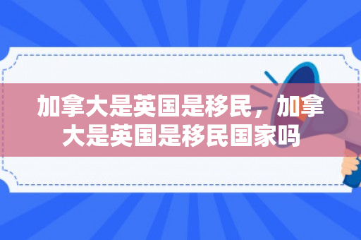 加拿大是英国是移民，加拿大是英国是移民国家吗
