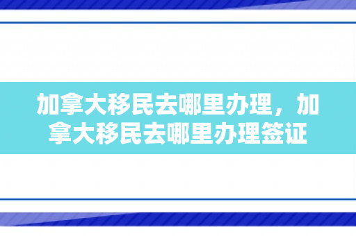 加拿大移民去哪里办理，加拿大移民去哪里办理签证