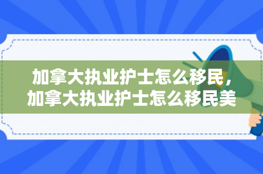 加拿大执业护士怎么移民，加拿大执业护士怎么移民美国