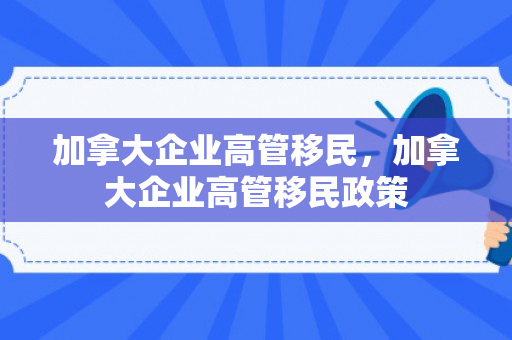 加拿大企业高管移民，加拿大企业高管移民政策