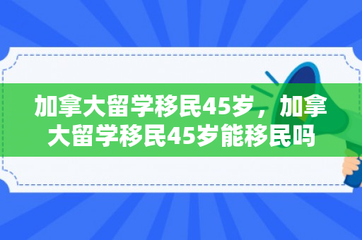 加拿大留学移民45岁，加拿大留学移民45岁能移民吗