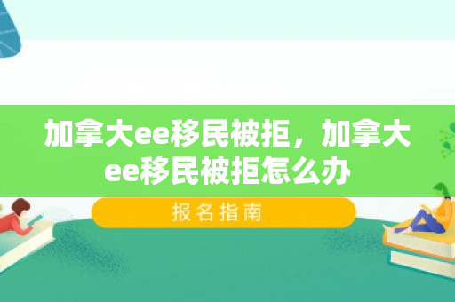 加拿大ee移民被拒，加拿大ee移民被拒怎么办