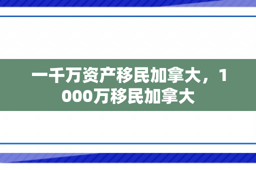 一千万资产移民加拿大，1000万移民加拿大