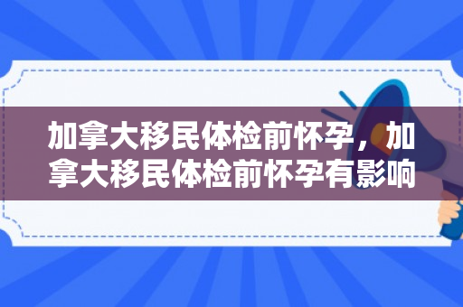加拿大移民体检前怀孕，加拿大移民体检前怀孕有影响吗