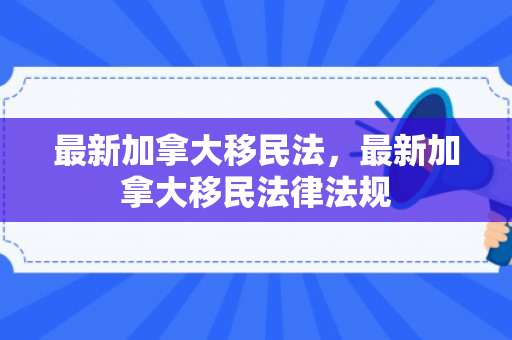 最新加拿大移民法，最新加拿大移民法律法规