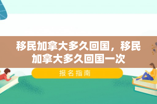 移民加拿大多久回国，移民加拿大多久回国一次