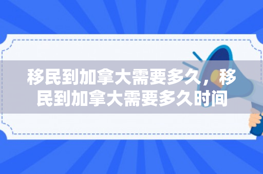 移民到加拿大需要多久，移民到加拿大需要多久时间