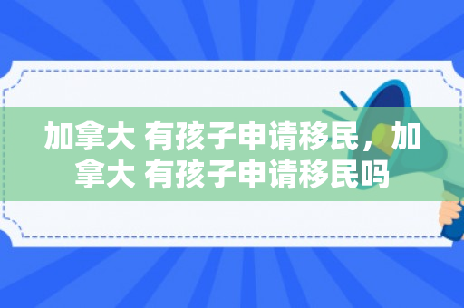 加拿大 有孩子申请移民，加拿大 有孩子申请移民吗
