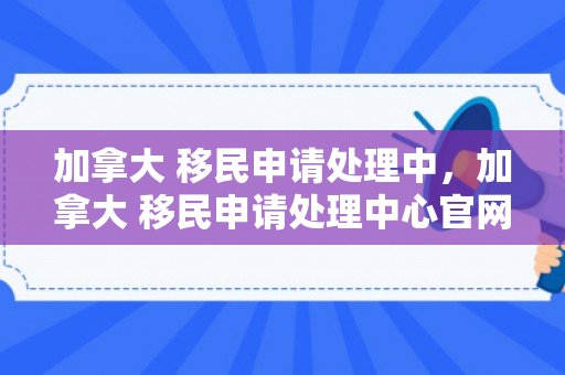 加拿大 移民申请处理中，加拿大 移民申请处理中心官网