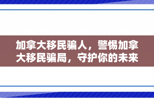 加拿大移民骗人，警惕加拿大移民骗局，守护你的未来之路