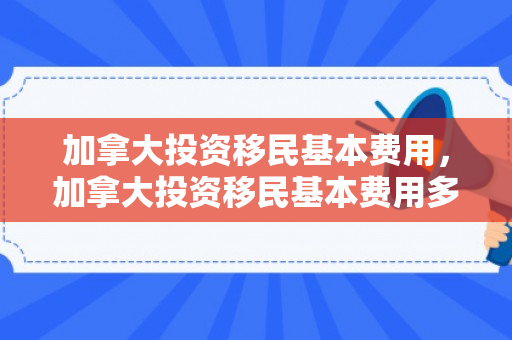 加拿大投资移民基本费用，加拿大投资移民基本费用多少