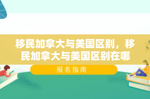 移民加拿大与美国区别，移民加拿大与美国区别在哪