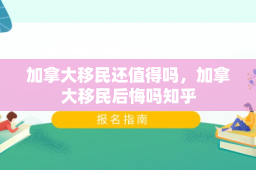 加拿大移民还值得吗，加拿大移民后悔吗知乎