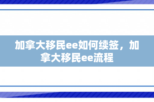 加拿大移民ee如何续签，加拿大移民ee流程