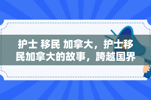 护士 移民 加拿大，护士移民加拿大的故事，跨越国界的医疗使命与人生新篇章