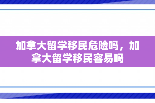 加拿大留学移民危险吗，加拿大留学移民容易吗