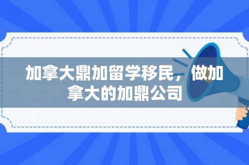 加拿大鼎加留学移民，做加拿大的加鼎公司
