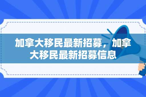 加拿大移民最新招募，加拿大移民最新招募信息