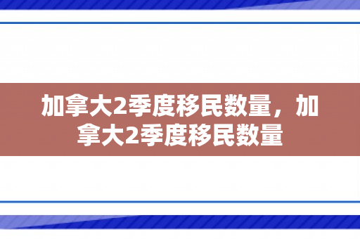 加拿大2季度移民数量，加拿大2季度移民数量