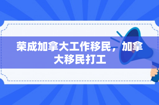 荣成加拿大工作移民，加拿大移民打工