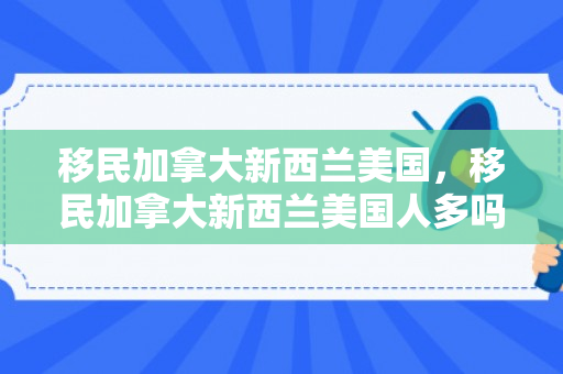 移民加拿大新西兰美国，移民加拿大新西兰美国人多吗