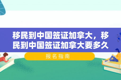 移民到中国签证加拿大，移民到中国签证加拿大要多久