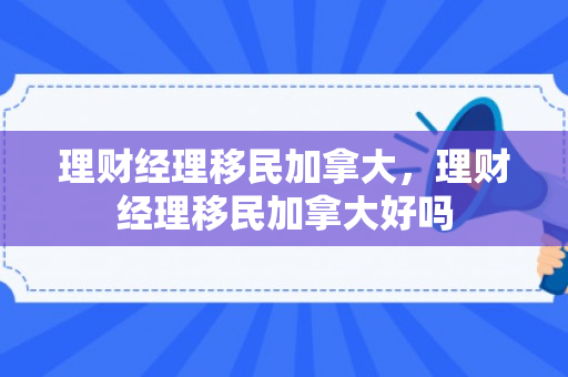 理财经理移民加拿大，理财经理移民加拿大好吗
