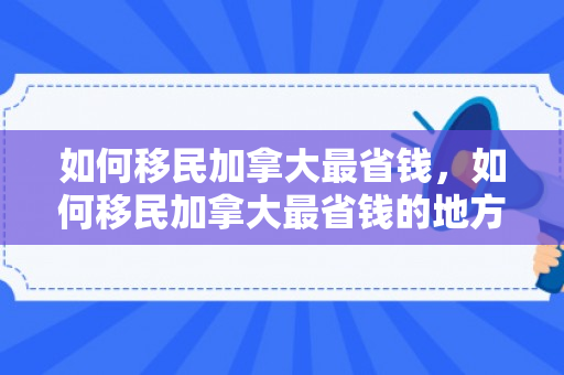如何移民加拿大最省钱，如何移民加拿大最省钱的地方