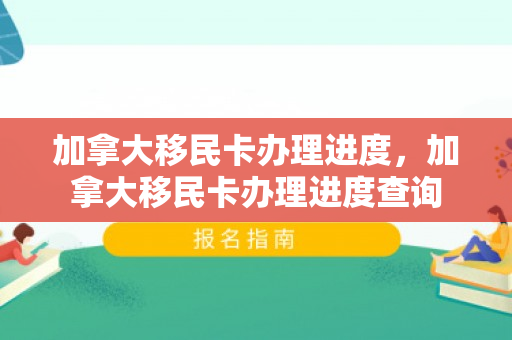 加拿大移民卡办理进度，加拿大移民卡办理进度查询