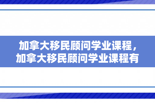 加拿大移民顾问学业课程，加拿大移民顾问学业课程有哪些