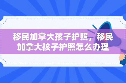 移民加拿大孩子护照，移民加拿大孩子护照怎么办理