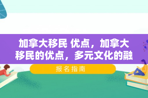 加拿大移民 优点，加拿大移民的优点，多元文化的融合与无限机遇的探索