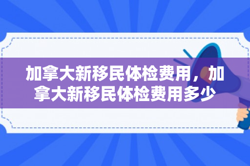 加拿大新移民体检费用，加拿大新移民体检费用多少