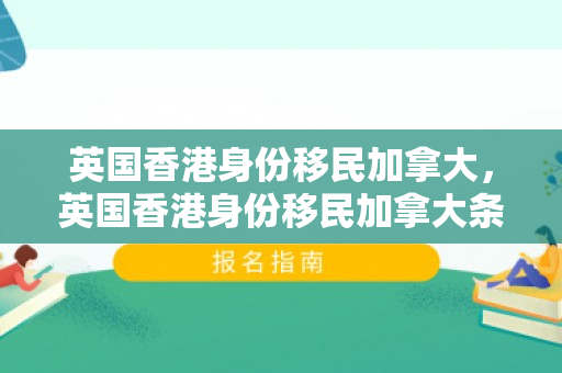 英国香港身份移民加拿大，英国香港身份移民加拿大条件