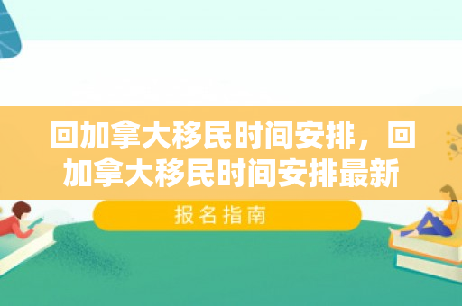 回加拿大移民时间安排，回加拿大移民时间安排最新