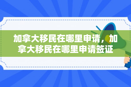 加拿大移民在哪里申请，加拿大移民在哪里申请签证