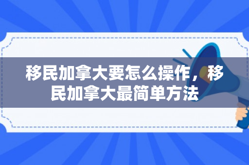 移民加拿大要怎么操作，移民加拿大最简单方法