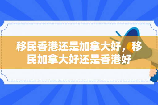 移民香港还是加拿大好，移民加拿大好还是香港好