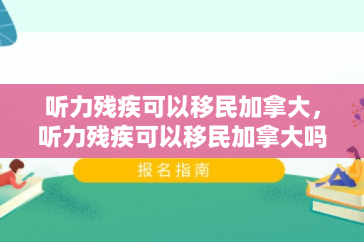 听力残疾可以移民加拿大，听力残疾可以移民加拿大吗