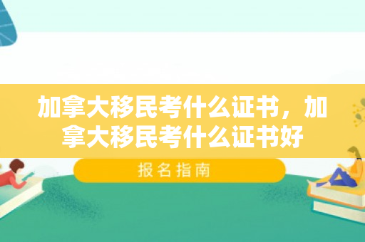 加拿大移民考什么证书，加拿大移民考什么证书好