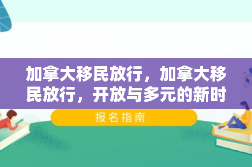 加拿大移民放行，加拿大移民放行，开放与多元的新时代篇章