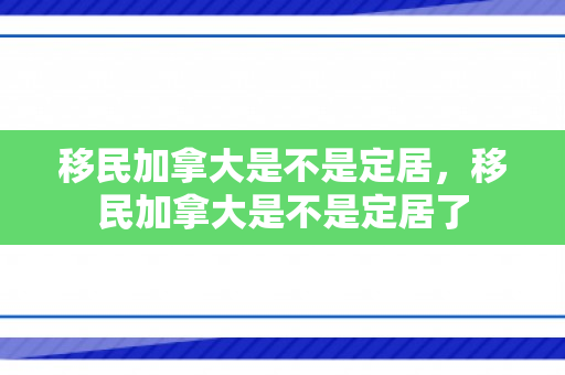移民加拿大是不是定居，移民加拿大是不是定居了