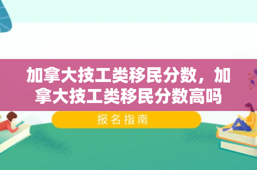 加拿大技工类移民分数，加拿大技工类移民分数高吗