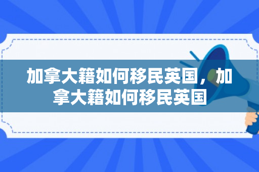 加拿大籍如何移民英国，加拿大籍如何移民英国
