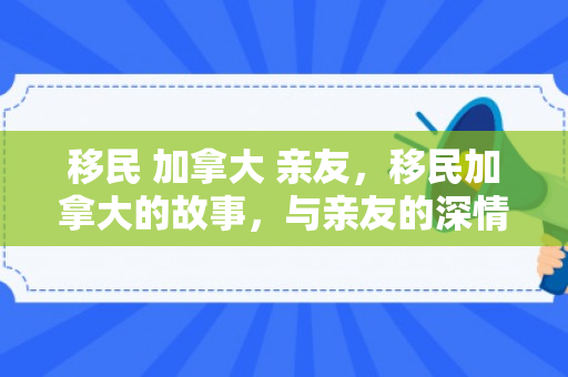 移民 加拿大 亲友，移民加拿大的故事，与亲友的深情纽带